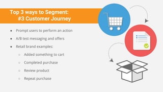 Top 3 ways to Segment:
#3 Customer Journey
● Prompt users to perform an action
● A/B test messaging and offers
● Retail brand examples:
○ Added something to cart
○ Completed purchase
○ Review product
○ Repeat purchase
 