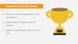 Segment by Quality Scores
● User state + previous engagement in a tool
like Salesforce
● Segment by most engaged and ask for
feedback
● Segment by least engaged, auto-sunset + win-
back
 