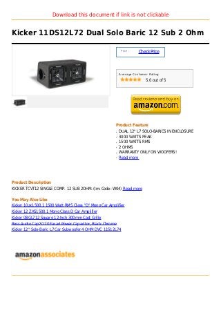 Download this document if link is not clickable


Kicker 11DS12L72 Dual Solo Baric 12 Sub 2 Ohm

                                                            Price :
                                                                      Check Price



                                                           Average Customer Rating

                                                                          5.0 out of 5




                                                       Product Feature
                                                       q   DUAL 12" L7 SOLO-BARICS IN ENCLOSURE
                                                       q   3000 WATTS PEAK
                                                       q   1500 WATTS RMS
                                                       q   2 OHMS
                                                       q   WARRANTY ONLY ON WOOFERS!
                                                       q   Read more




Product Description
KICKER TCVT12 SINGLE COMP. 12 SUB 2OHM. (Inv Code: W04) Read more

You May Also Like
Kicker 10zx1500.1 1500 Watt RMS Class "D" Mono Car Amplifier
Kicker 12 ZXS1500.1 Mono Class D Car Amplifier
Kicker 08GL712 Square 12-Inch 300mm Cast Grille
Boss Audio Cap20 20 Farad Power Capacitor, Black Chrome
Kicker 12" Solo-Baric L7 Car Subwoofer 4 OHM DVC 11S12L74
 