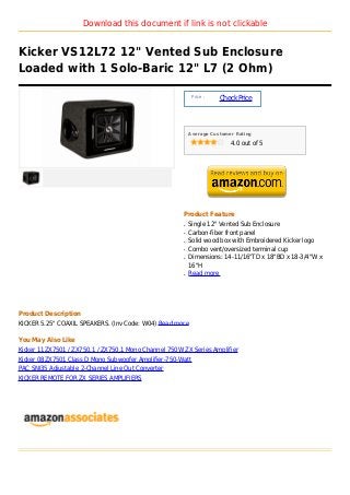 Download this document if link is not clickable


Kicker VS12L72 12" Vented Sub Enclosure
Loaded with 1 Solo-Baric 12" L7 (2 Ohm)

                                                            Price :
                                                                      Check Price



                                                          Average Customer Rating

                                                                         4.0 out of 5




                                                      Product Feature
                                                      q   Single 12" Vented Sub Enclosure
                                                      q   Carbon-fiber front panel
                                                      q   Solid wood box with Embroidered Kicker logo
                                                      q   Combo vent/oversized terminal cup
                                                      q   Dimensions: 14-11/16"TD x 18"BD x 18-3/4"W x
                                                          16"H
                                                      q   Read more




Product Description
KICKER 5.25" COAXIL SPEAKERS. (Inv Code: W04) Read more

You May Also Like
Kicker 11ZX7501 / ZX750.1 / ZX750.1 Mono Channel 750W ZX Series Amplifier
Kicker 08ZX7501 Class D Mono Subwoofer Amplifier-750-Watt
PAC SNI35 Adjustable 2-Channel Line Out Converter
KICKER REMOTE FOR ZX SERIES AMPLIFIERS
 