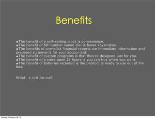 Benefits
•The benefit of a self-setting clock is convenience.
•The benefit of 50-number speed dial is fewer keystrokes.
•The benefits of one-click financial reports are immediate information and
prepared statements for your accountant.
•The benefit of custom programs is that they're designed just for you.
•The benefit of a store open 24 hours is you can buy when you want.
•The benefit of batteries included is the product is ready to use out of the
box.
What’s in it for me?
Sunday, February 28, 16
 