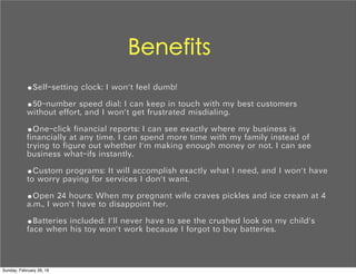 Benefits
•Self-setting clock: I won't feel dumb!
•50-number speed dial: I can keep in touch with my best customers
without effort, and I won't get frustrated misdialing.
•One-click financial reports: I can see exactly where my business is
financially at any time. I can spend more time with my family instead of
trying to figure out whether I'm making enough money or not. I can see
business what-ifs instantly.
•Custom programs: It will accomplish exactly what I need, and I won't have
to worry paying for services I don't want.
•Open 24 hours: When my pregnant wife craves pickles and ice cream at 4
a.m., I won't have to disappoint her.
•Batteries included: I'll never have to see the crushed look on my child's
face when his toy won't work because I forgot to buy batteries.
Sunday, February 28, 16
 