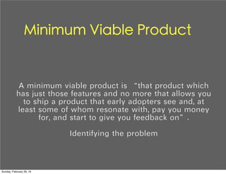Minimum Viable Product
A minimum viable product is “that product which
has just those features and no more that allows you
to ship a product that early adopters see and, at
least some of whom resonate with, pay you money
for, and start to give you feedback on”.
Identifying the problem
Sunday, February 28, 16
 