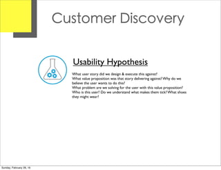 Customer Discovery
Usability Hypothesis
What user story did we design & execute this against?
What value proposition was that story delivering against? Why do we
believe the user wants to do this?
What problem are we solving for the user with this value proposition?
Who is this user? Do we understand what makes them tick? What shoes
they might wear?
Sunday, February 28, 16
 