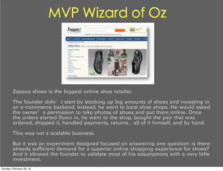 MVP Wizard of Oz
Zappos shoes is the biggest online shoe retailer.
The founder didn’t start by stocking up big amounts of shoes and investing in
an e-commerce backend. Instead, he went to local shoe shops. He would asked
the owner’s permission to take photos of shoes and put them online. Once
the orders started flown in, he went to the shop, bought the pair that was
ordered, shipped it, handled payments, returns… all of it himself, and by hand.
This was not a scalable business.
But it was an experiment designed focused on answering one question: is there
already sufficient demand for a superior online shopping experience for shoes?
And it allowed the founder to validate most of his assumptions with a very little
investment.
Sunday, February 28, 16
 