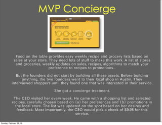 MVP Concierge
Food on the table provides easy weekly recipe and grocery lists based on
sales at your store. They need lots of stuff to make this work. A list of stores
and groceries, weekly updates on sales, recipes, algorithms to match your
preference to recipes to promotions…
But the founders did not start by building all these assets. Before building
anything, the two founders went to their local shop in Austin. They
interviewed shoppers until they found one that was interested in their service.
She got a concierge treatment.
The CEO visited her every week. He came with a shopping list and selected
recipes, carefully chosen based on (a) her preferences and (b) promotions in
the local store. The list was updated on the spot based on her desires and
feedback. Most importantly, the CEO would pick a check of $9.95 for this
service.
Sunday, February 28, 16
 
