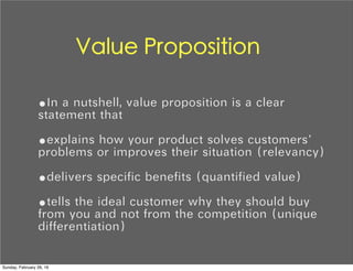 Value Proposition
•In a nutshell, value proposition is a clear
statement that
•explains how your product solves customers’
problems or improves their situation (relevancy)
•delivers specific benefits (quantified value)
•tells the ideal customer why they should buy
from you and not from the competition (unique
differentiation)
Sunday, February 28, 16
 