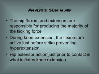 Analysis Summary The hip flexors and extensors are responsible for producing the majority of the kicking force During knee extension, the flexors are active just before strike preventing hyperextension Hip extensor action just prior to contact is what initiates knee extension 