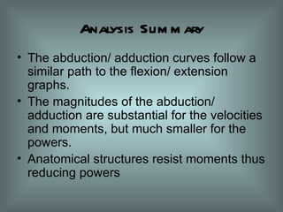 Analysis Summary The abduction/ adduction curves follow a similar path to the flexion/ extension graphs. The magnitudes of the abduction/ adduction are substantial for the velocities and moments, but much smaller for the powers. Anatomical structures resist moments thus reducing powers 