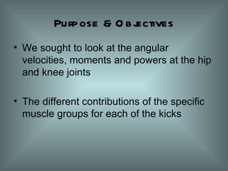 Purpose & Objectives We sought to look at the angular velocities, moments and powers at the hip and knee joints The different contributions of the specific muscle groups for each of the kicks 