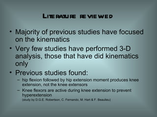 Literature reviewed Majority of previous studies have  focused  on the kinematics Very few studies have performed 3-D analysis, those that have did kinematics only Previous studies found: hip flexion followed by hip extension moment produces knee extension, not the knee extensors Knee flexors are active during knee extension to prevent hyperextension (study by D.G.E. Robertson, C. Fernando, M. Hart & F. Beaulieu) 