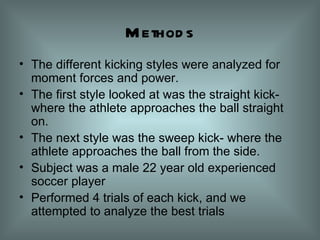 Methods The different kicking styles were analyzed for moment forces and power. The first style looked at was the straight kick- where the athlete approaches the ball straight on. The next style was the sweep kick- where the athlete approaches the ball from the side. Subject was a male 22 year old experienced soccer player Performed 4 trials of each kick, and we attempted to analyze the best trials  
