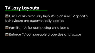 📺 Use TV Lazy over Lazy layouts to ensure TV specific
behaviours are automatically applied
📺 Familiar API for composing child items
📺 Enforce TV composable properties and scope
TV Lazy Layouts
 