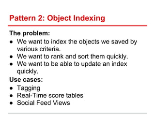 Pattern 2: Object Indexing
The problem:
● We want to index the objects we saved by
  various criteria.
● We want to rank and sort them quickly.
● We want to be able to update an index
  quickly.
Use cases:
● Tagging
● Real-Time score tables
● Social Feed Views
 