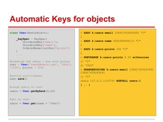 Automatic Keys for objects
class User(RedisObject):                 > ZADD k:users:email 238927659283691 "1"
                                         1
    _keySpec = KeySpec(
        UnorderedKey('email'),           > ZADD k:users:name 9283498696113 "1"
        UnorderedKey('name'),            1
        OrderedNumericalKey('points')    > ZADD k:users:points 300 "1"
    )
    ....                                 1
                                         > ZREVRANGE k:users:points 0 20 withscores
#creating the users - now with points    1) "1"
user = User('user@domain.com', 'John',   2) "300"
'1234', points = 300)
                                         > ZRANGEBYSCORE k:users:email 238927659283691
                                         238927659283691
#saving auto-indexes                     1) "1"
user.save()
                                         redis 127.0.0.1:6379> HGETALL users:1
                                         { .. }
#range query on rank
users = User.getByRank(0,20)


#get by name
users = User.get(name = 'John')
 