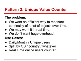 Pattern 3: Unique Value Counter
The problem:
● We want an efficient way to measure
  cardinality of a set of objects over time.
● We may want it in real time.
● We don't want huge overhead.
Use Cases:
● Daily/Monthly Unique users
● Split by OS / country / whatever
● Real Time online users counter
 