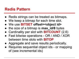 Redis Pattern
● Redis strings can be treated as bitmaps.
● We keep a bitmap for each time slot.
● We use BITSET offset=<object id>
● the size of a bitmap is max_id/8 bytes
● Cardinality per slot with BITCOUNT (2.6)
● Fast bitwise operations - OR / AND / XOR
  between time slots with BITOP
● Aggregate and save results periodically.
● Requires sequential object ids - or mapping
  of (see incremental ids)
 