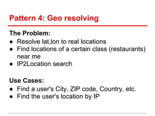 Pattern 4: Geo resolving
The Problem:
● Resolve lat,lon to real locations
● Find locations of a certain class (restaurants)
  near me
● IP2Location search

Use Cases:
● Find a user's City, ZIP code, Country, etc.
● Find the user's location by IP
 