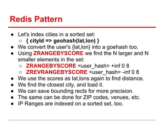 Redis Pattern
● Let's index cities in a sorted set:
   ○ { cityId => geohash(lat,lon) }
● We convert the user's {lat,lon} into a goehash too.
● Using ZRANGEBYSCORE we find the N larger and N
  smaller elements in the set:
   ○ ZRANGEBYSCORE <user_hash> +inf 0 8
   ○ ZREVRANGEBYSCORE <user_hash> -inf 0 8
● We use the scores as lat,lons again to find distance.
● We find the closest city, and load it.
● We can save bounding rects for more precision.
● The same can be done for ZIP codes, venues, etc.
● IP Ranges are indexed on a sorted set, too.
 