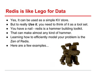 Redis is like Lego for Data
● Yes, It can be used as a simple KV store.
● But to really Use it, you need to think of it as a tool set.
● You have a nail - redis is a hammer building toolkit.
● That can make almost any kind of hammer.
● Learning how to efficiently model your problem is the
  Zen of Redis.
● Here are a few examples...
 