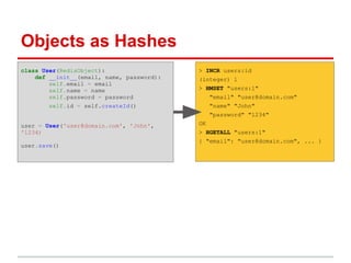 Objects as Hashes
class User(RedisObject):                   > INCR users:id
    def __init__(email, name, password):   (integer) 1
        self.email = email
        self.name = name                   > HMSET "users:1"
        self.password = password                "email" "user@domain.com"
        self.id = self.createId()               "name" "John"
                                                "password" "1234"
user = User('user@domain.com', 'John',     OK
'1234)                                     > HGETALL "users:1"
                                           { "email": "user@domain.com", ... }
user.save()
 
