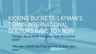 KICKING BUCKETS: LAYMAN’S
TERMS INTERNATIONAL
DOCTORS HAVE TO KNOW
“Doctor, do ya think I’m gonna kick the bucket
soon?”
“Why yes, I think you’ll be kicking buckets very
soon.”
 