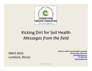 Kicking Dirt for Soil Health
Messages from the field  
Bill Berry, NACD communications specialist 
Stevens Point, Wisconsin
billnick@charter.net
715 341 9119
www.nacdnet.org
SWCS 2014
Lombard, Illinois
NACD Soil Health 2014
 
