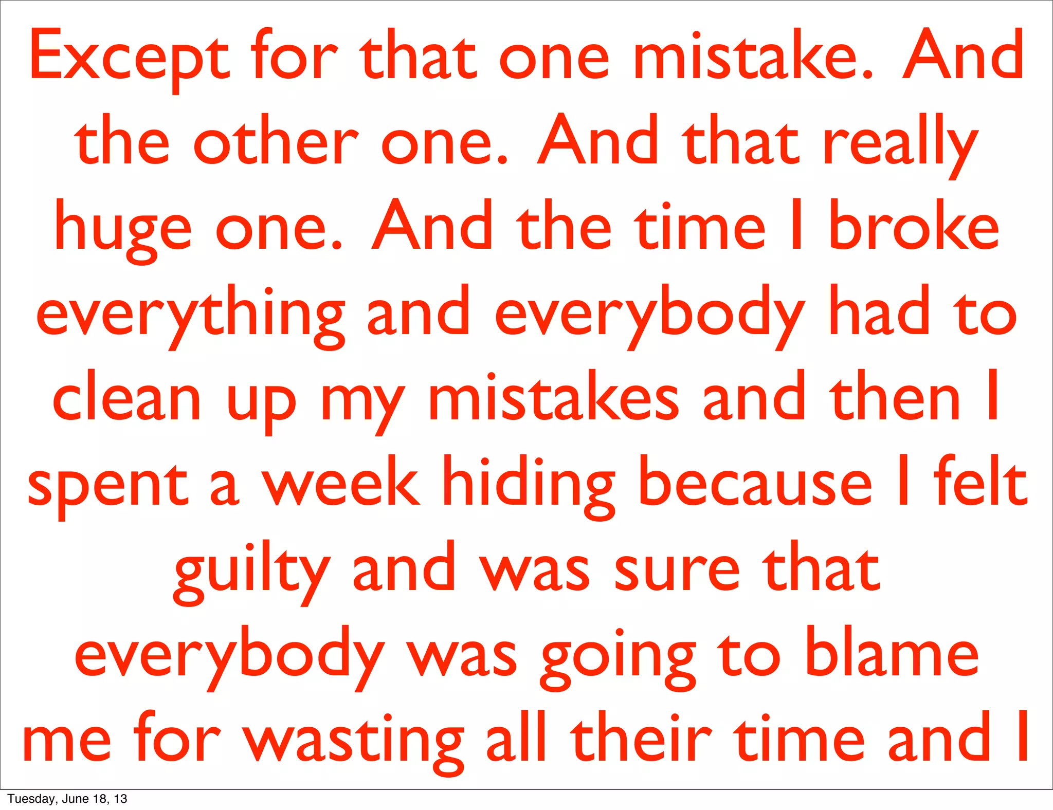 Except for that one mistake. And
the other one. And that really
huge one. And the time I broke
everything and everybody had to
clean up my mistakes and then I
spent a week hiding because I felt
guilty and was sure that
everybody was going to blame
me for wasting all their time and I
Tuesday, June 18, 13
 