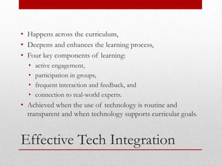• Happens across the curriculum,
• Deepens and enhances the learning process,
• Four key components of learning:
  •   active engagement,
  •   participation in groups,
  •   frequent interaction and feedback, and
  •   connection to real-world experts.
• Achieved when the use of technology is routine and
  transparent and when technology supports curricular goals.


Effective Tech Integration
 