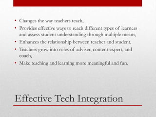 • Changes the way teachers teach,
• Provides effective ways to reach different types of learners
  and assess student understanding through multiple means,
• Enhances the relationship between teacher and student,
• Teachers grow into roles of adviser, content expert, and
  coach,
• Make teaching and learning more meaningful and fun.




Effective Tech Integration
 