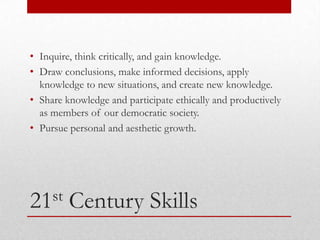 • Inquire, think critically, and gain knowledge.
• Draw conclusions, make informed decisions, apply
  knowledge to new situations, and create new knowledge.
• Share knowledge and participate ethically and productively
  as members of our democratic society.
• Pursue personal and aesthetic growth.




21st     Century Skills
 