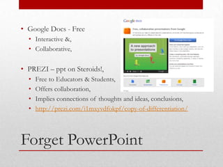 • Google Docs - Free
  • Interactive &,
  • Collaborative,

• PREZI – ppt on Steroids!,
  •   Free to Educators & Students,
  •   Offers collaboration,
  •   Implies connections of thoughts and ideas, conclusions,
  •   http://prezi.com/i1mxyvdfokpf/copy-of-differentiation/



Forget PowerPoint
 