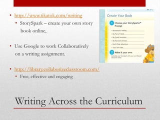 • http://www.tikatok.com/writing
  • StorySpark – create your own story
     book online,

• Use Google to work Collaboratively
  on a writing assignment.

• http://library.collaborizeclassroom.com/
  • Free, effective and engaging




  Writing Across the Curriculum
 