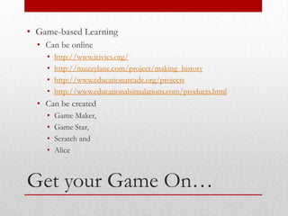 • Game-based Learning
  • Can be online
    •   http://www.icivics.org/
    •   http://muzzylane.com/project/making_history
    •   http://www.educationarcade.org/projects
    •   http://www.educationalsimulations.com/products.html
  • Can be created
    •   Game Maker,
    •   Game Star,
    •   Scratch and
    •   Alice



Get your Game On…
 