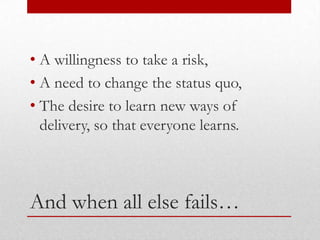 • A willingness to take a risk,
• A need to change the status quo,
• The desire to learn new ways of
  delivery, so that everyone learns.



And when all else fails…
 
