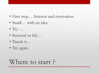 •   First step… Interest and motivation
•   Small… with an idea
•   Try …
•   Succeed or fail…
•   Tweak it…
•   Try again.


Where to start ?
 