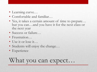 • Learning curve…
• Comfortable and familiar…
• Yes, it takes a certain amount of time to prepare…
  but you can…and you have it for the next class or
  the next year
• Success or failure…
• Frustration…
• Use it or lose it…
• Students will enjoy the change…
• Experience

What you can expect…
 