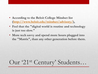 • According to the Beloit College Mindset list
  (http://www.beloit.edu/mindset/advisory/),
• Feel that the "digital world is routine and technology
  is just too slow."
• More tech savvy and spend more hours plugged into
  the "Matrix", than any other generation before them.




Our      ‘21st    Century’ Students…
 