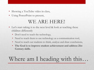 • Showing a YouTube video in class,
• Using PowerPoint to present,

                   WE ARE HERE!
• Let’s start taking it to the next level & look at teaching these
  children differently
   •   Don’t need to teach the technology,
   •   Need to teach them to use technology as a communication tool,
   •   Need to teach our students to think, analyze and draw conclusions,
   •   The Goal is to improve student achievement and address 21st
       Century skills.



Where am I heading with this…
 