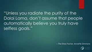 “Unless you radiate the purity of the 
Dalai Lama, don’t assume that people 
automatically believe you truly have 
selfless goals.” 
-- The Story Factor, Annette Simmons 
 