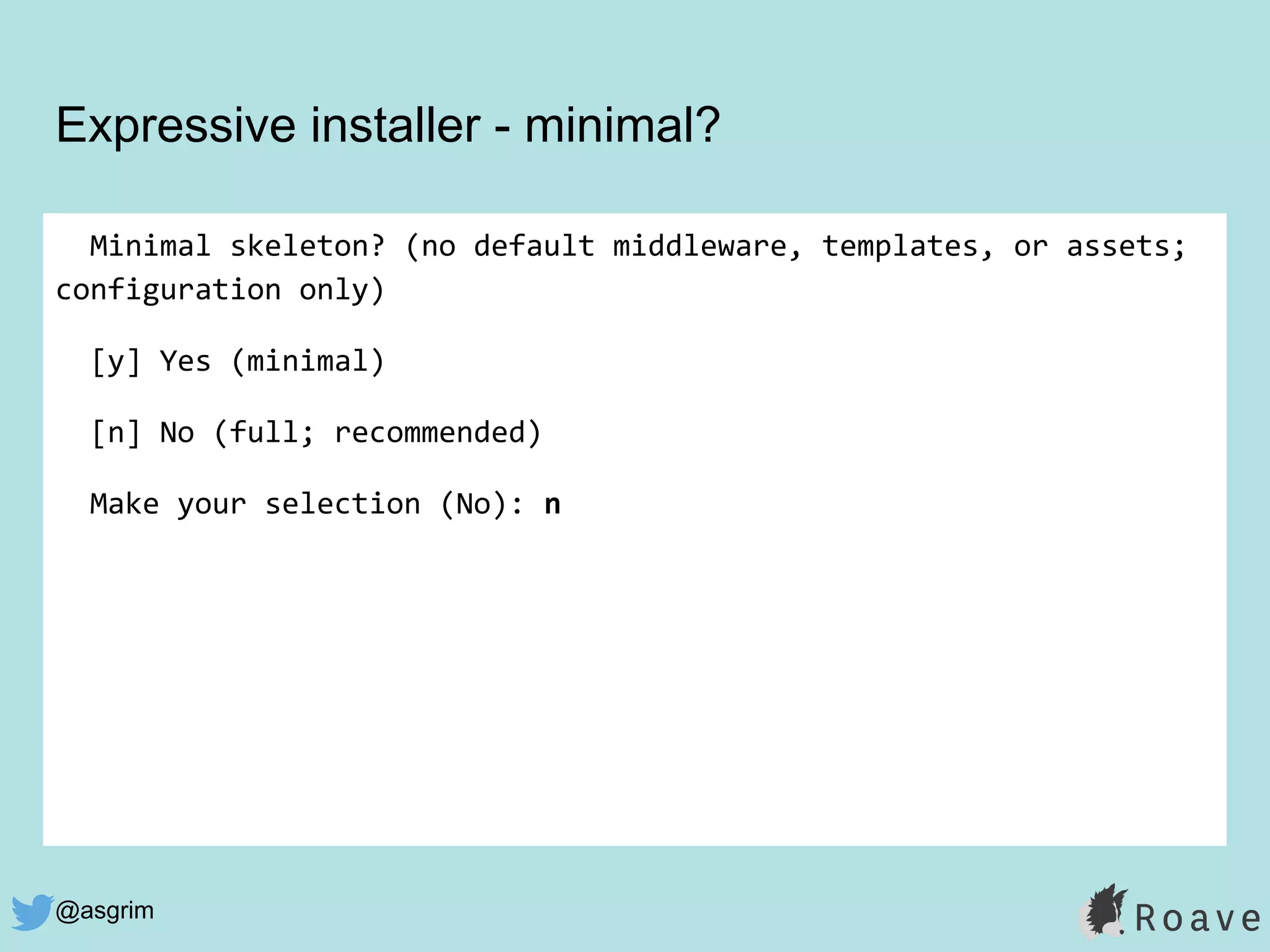 @asgrim
Expressive installer - minimal?
Minimal skeleton? (no default middleware, templates, or assets;
configuration only)
[y] Yes (minimal)
[n] No (full; recommended)
Make your selection (No): n
 