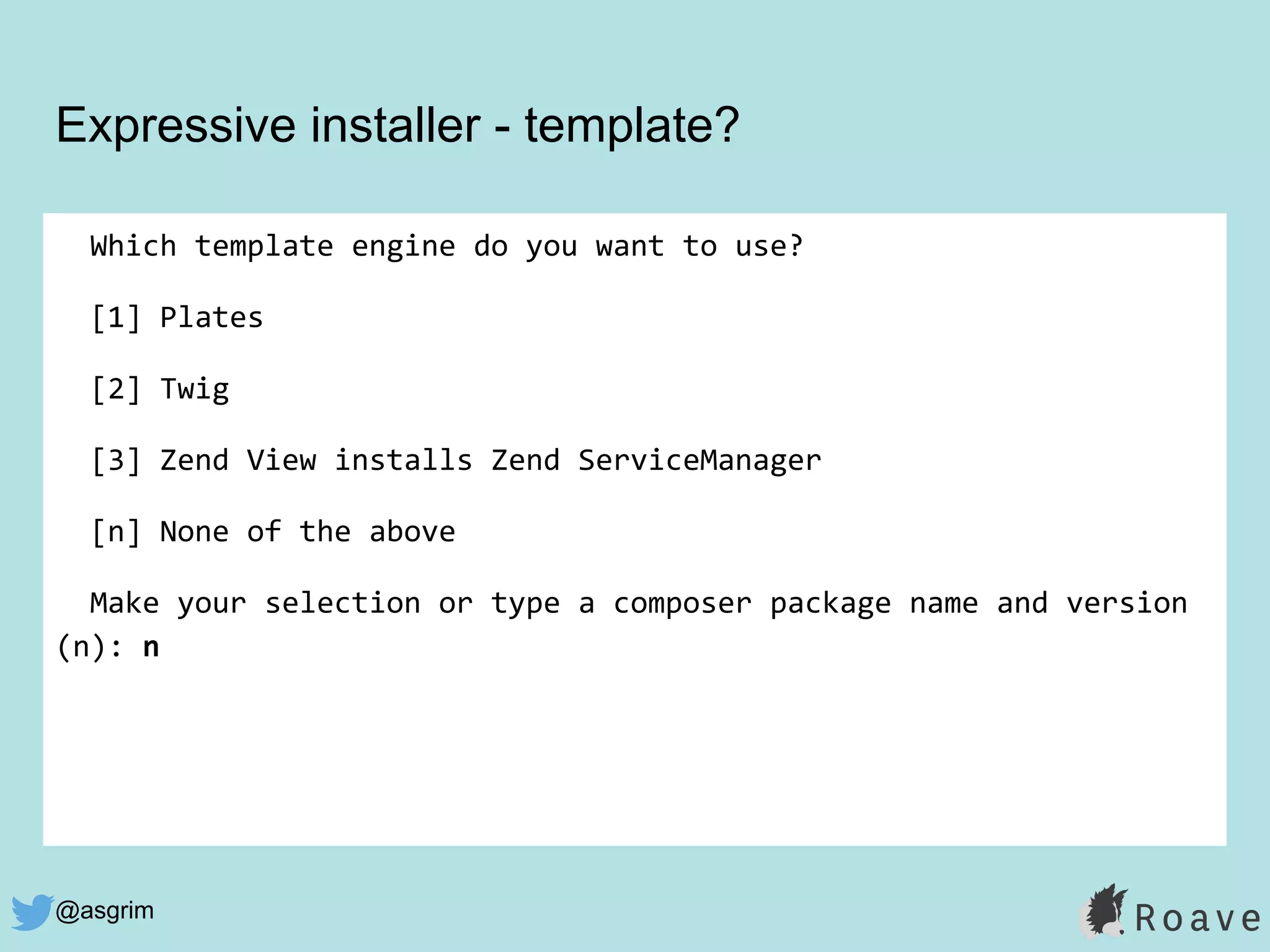 @asgrim
Expressive installer - template?
Which template engine do you want to use?
[1] Plates
[2] Twig
[3] Zend View installs Zend ServiceManager
[n] None of the above
Make your selection or type a composer package name and version
(n): n
 