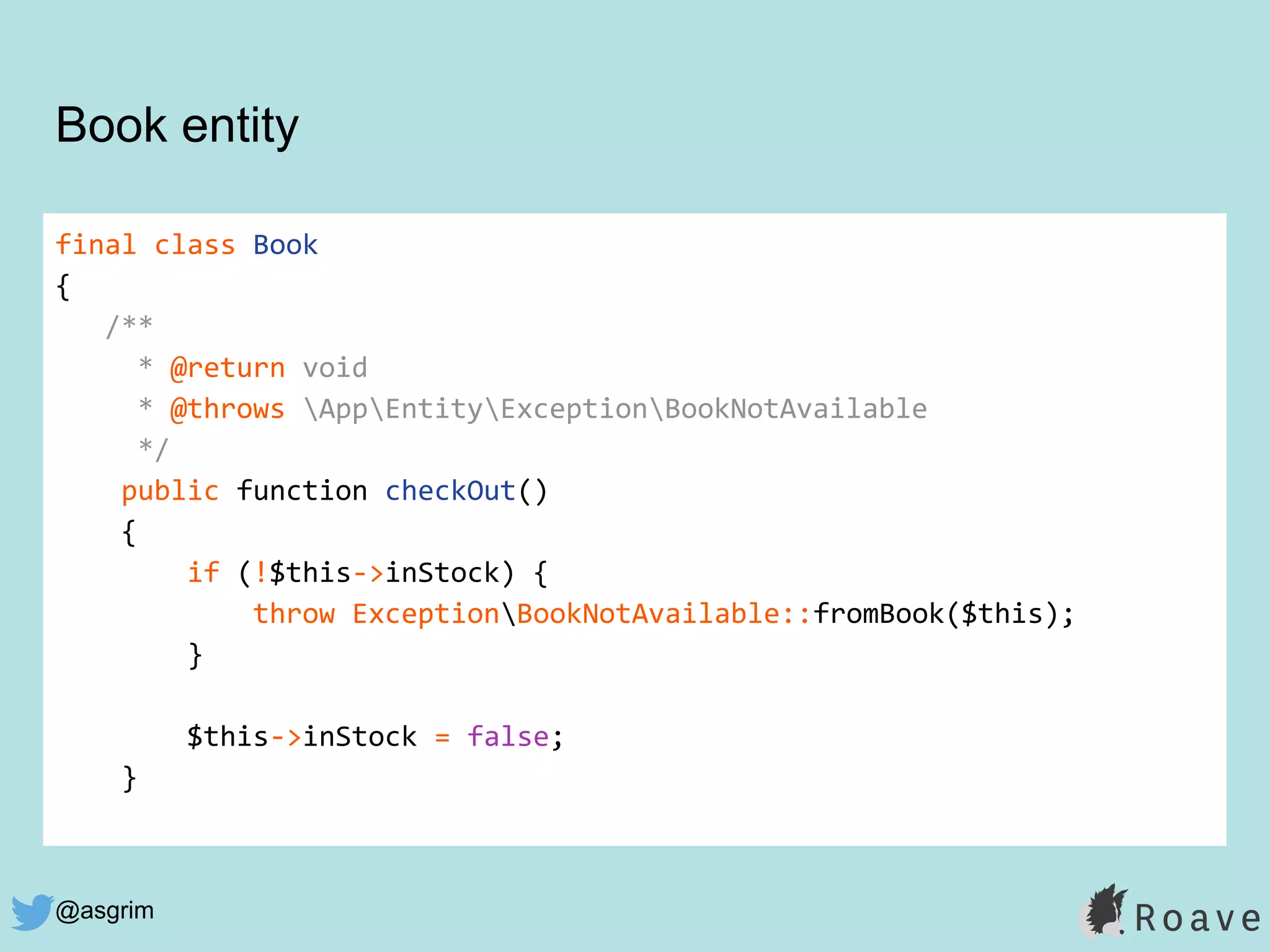 @asgrim
Book entity
final class Book
{
/**
* @return void
* @throws AppEntityExceptionBookNotAvailable
*/
public function checkOut()
{
if (!$this->inStock) {
throw ExceptionBookNotAvailable::fromBook($this);
}
$this->inStock = false;
}
 