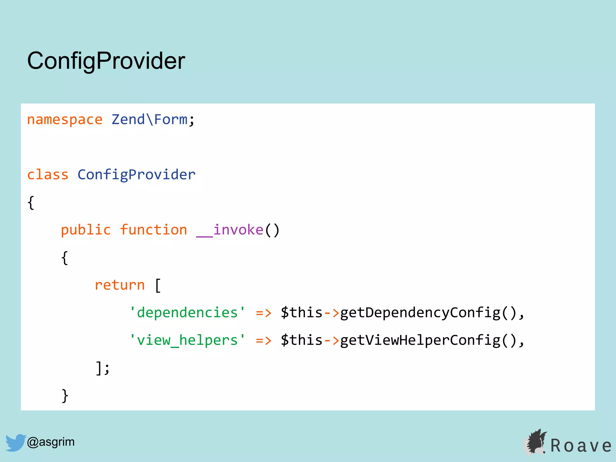 @asgrim
ConfigProvider
namespace ZendForm;
class ConfigProvider
{
public function __invoke()
{
return [
'dependencies' => $this->getDependencyConfig(),
'view_helpers' => $this->getViewHelperConfig(),
];
}
 