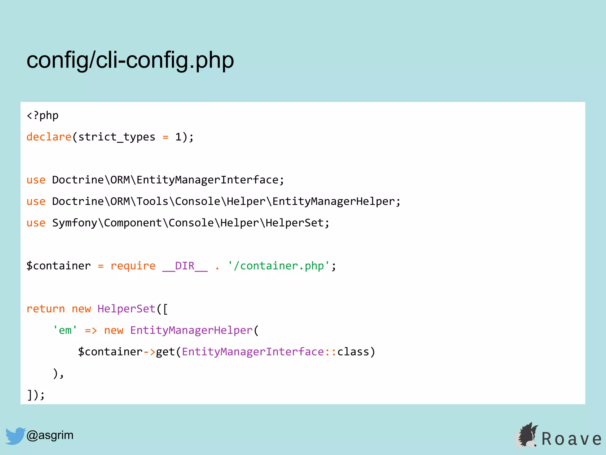 @asgrim
<?php
declare(strict_types = 1);
use DoctrineORMEntityManagerInterface;
use DoctrineORMToolsConsoleHelperEntityManagerHelper;
use SymfonyComponentConsoleHelperHelperSet;
$container = require __DIR__ . '/container.php';
return new HelperSet([
'em' => new EntityManagerHelper(
$container->get(EntityManagerInterface::class)
),
]);
config/cli-config.php
 
