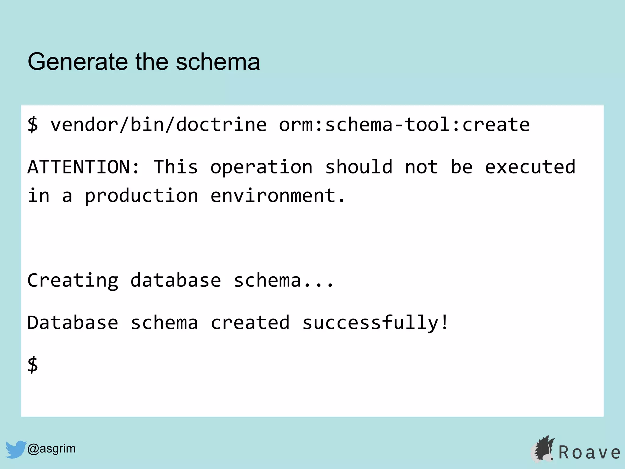 @asgrim
Generate the schema
$ vendor/bin/doctrine orm:schema-tool:create
ATTENTION: This operation should not be executed
in a production environment.
Creating database schema...
Database schema created successfully!
$
 