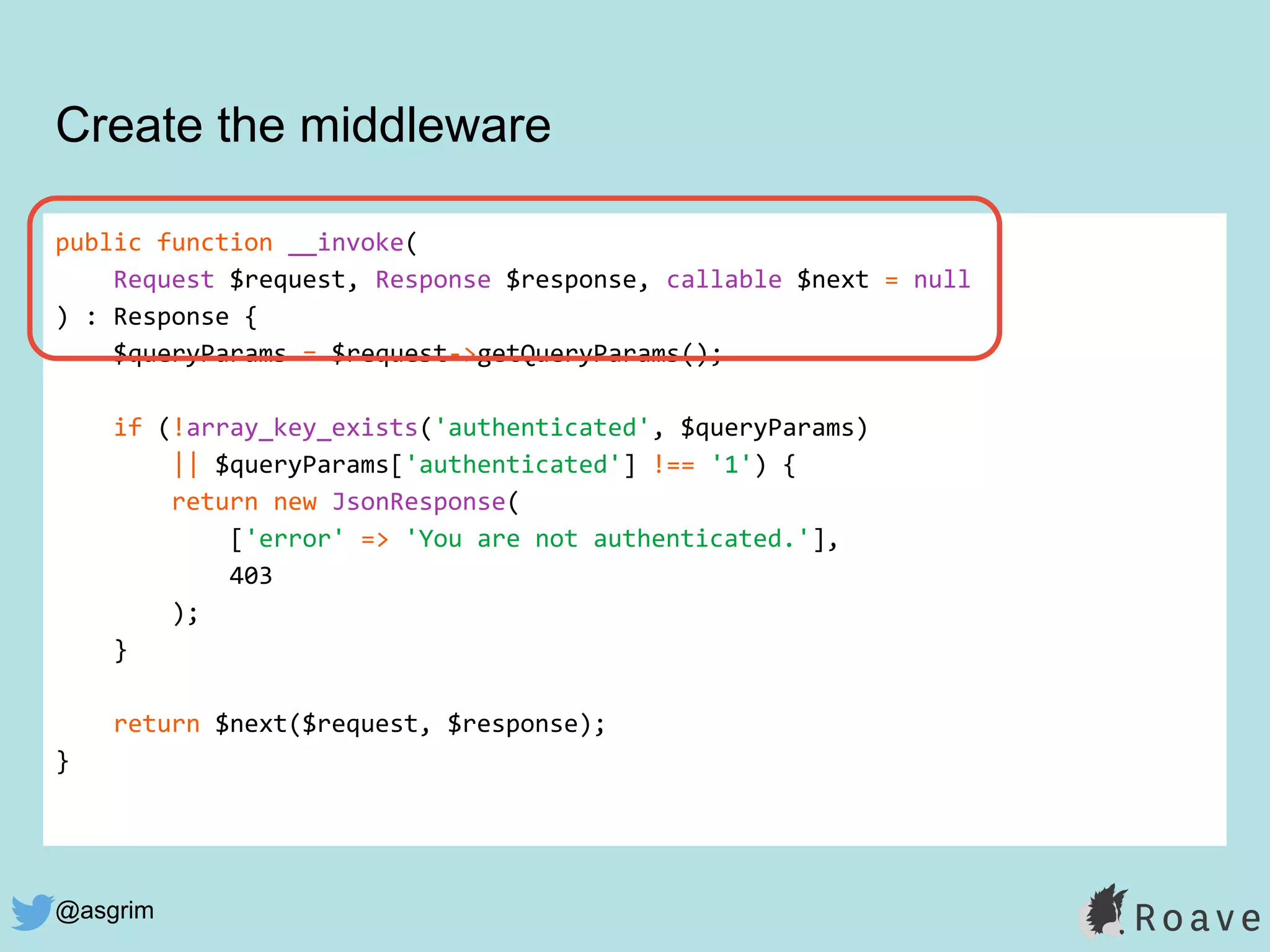 @asgrim
public function __invoke(
Request $request, Response $response, callable $next = null
) : Response {
$queryParams = $request->getQueryParams();
if (!array_key_exists('authenticated', $queryParams)
|| $queryParams['authenticated'] !== '1') {
return new JsonResponse(
['error' => 'You are not authenticated.'],
403
);
}
return $next($request, $response);
}
Create the middleware
 