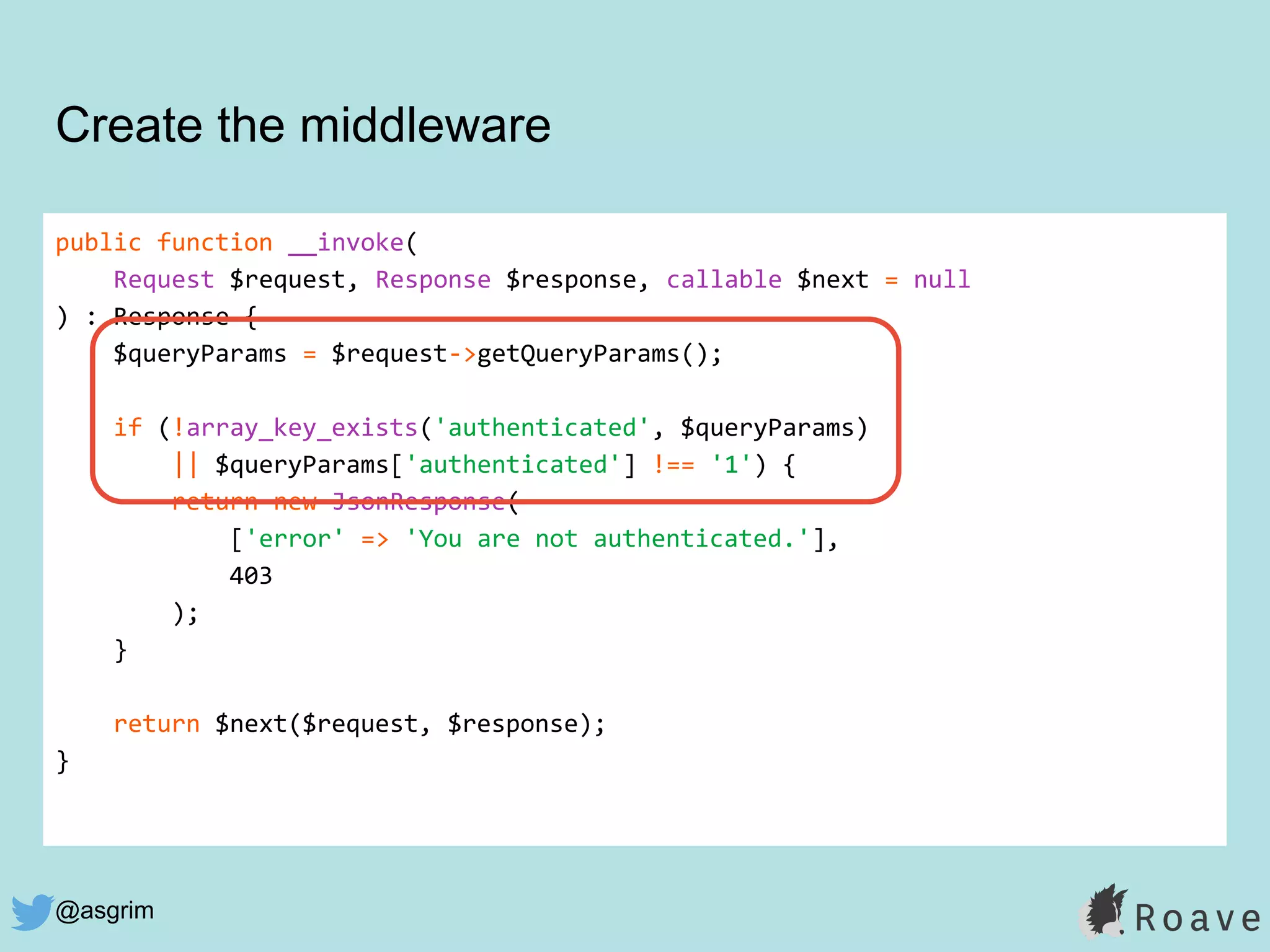@asgrim
public function __invoke(
Request $request, Response $response, callable $next = null
) : Response {
$queryParams = $request->getQueryParams();
if (!array_key_exists('authenticated', $queryParams)
|| $queryParams['authenticated'] !== '1') {
return new JsonResponse(
['error' => 'You are not authenticated.'],
403
);
}
return $next($request, $response);
}
Create the middleware
 