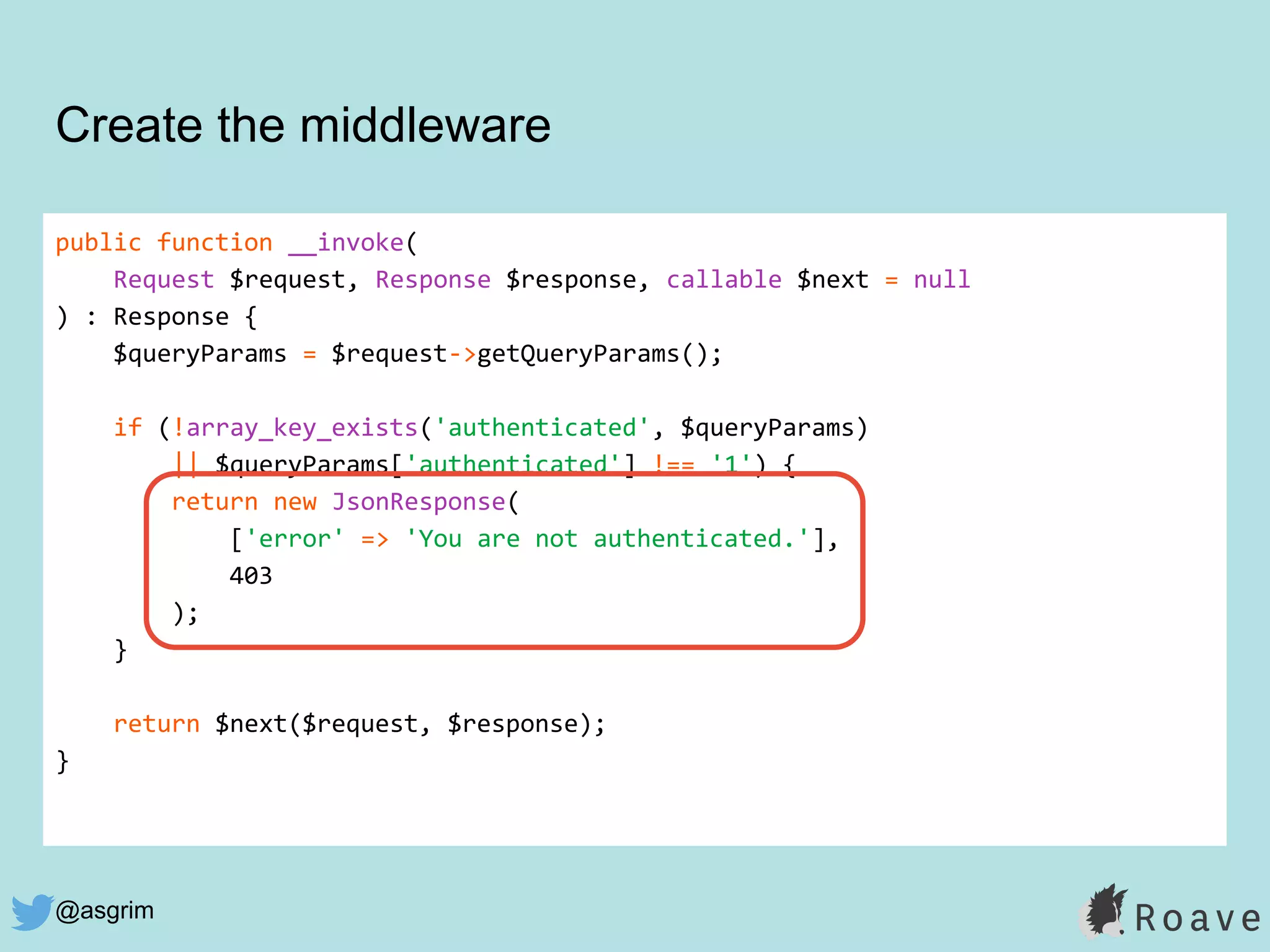 @asgrim
public function __invoke(
Request $request, Response $response, callable $next = null
) : Response {
$queryParams = $request->getQueryParams();
if (!array_key_exists('authenticated', $queryParams)
|| $queryParams['authenticated'] !== '1') {
return new JsonResponse(
['error' => 'You are not authenticated.'],
403
);
}
return $next($request, $response);
}
Create the middleware
 