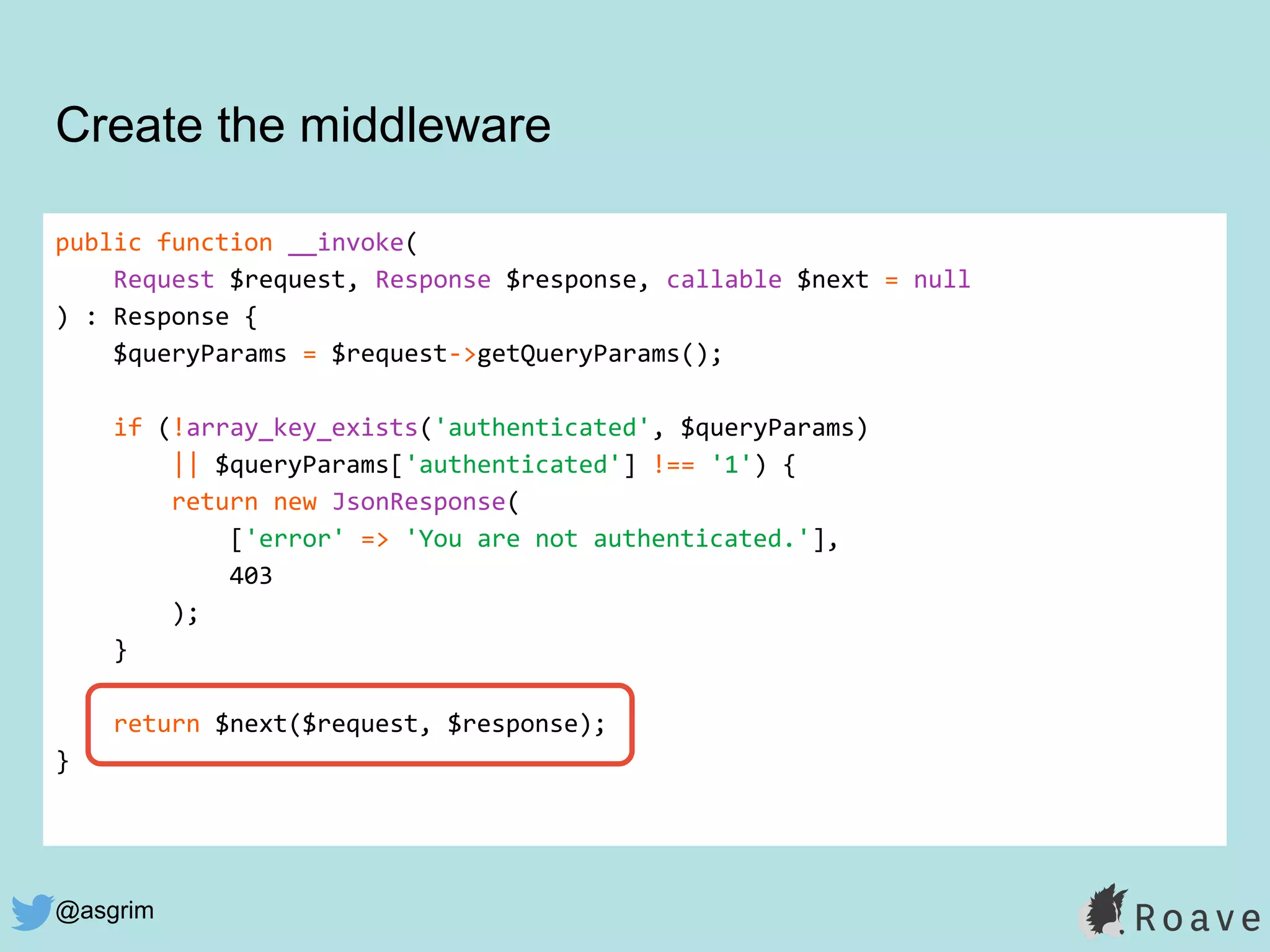 @asgrim
public function __invoke(
Request $request, Response $response, callable $next = null
) : Response {
$queryParams = $request->getQueryParams();
if (!array_key_exists('authenticated', $queryParams)
|| $queryParams['authenticated'] !== '1') {
return new JsonResponse(
['error' => 'You are not authenticated.'],
403
);
}
return $next($request, $response);
}
Create the middleware
 